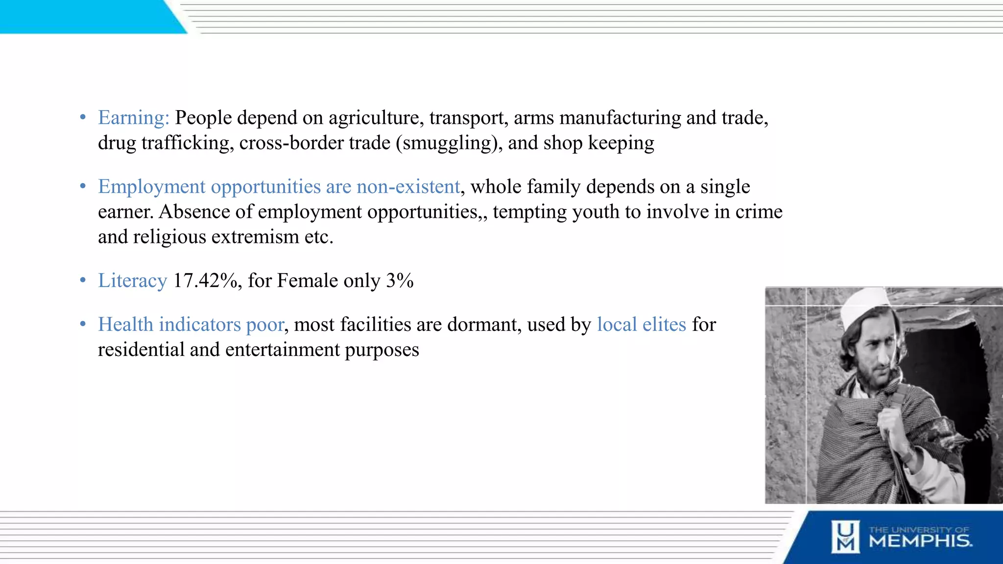 • Earning: People depend on agriculture, transport, arms manufacturing and trade,
drug trafficking, cross-border trade (smuggling), and shop keeping
• Employment opportunities are non-existent, whole family depends on a single
earner. Absence of employment opportunities,, tempting youth to involve in crime
and religious extremism etc.
• Literacy 17.42%, for Female only 3%
• Health indicators poor, most facilities are dormant, used by local elites for
residential and entertainment purposes
 
