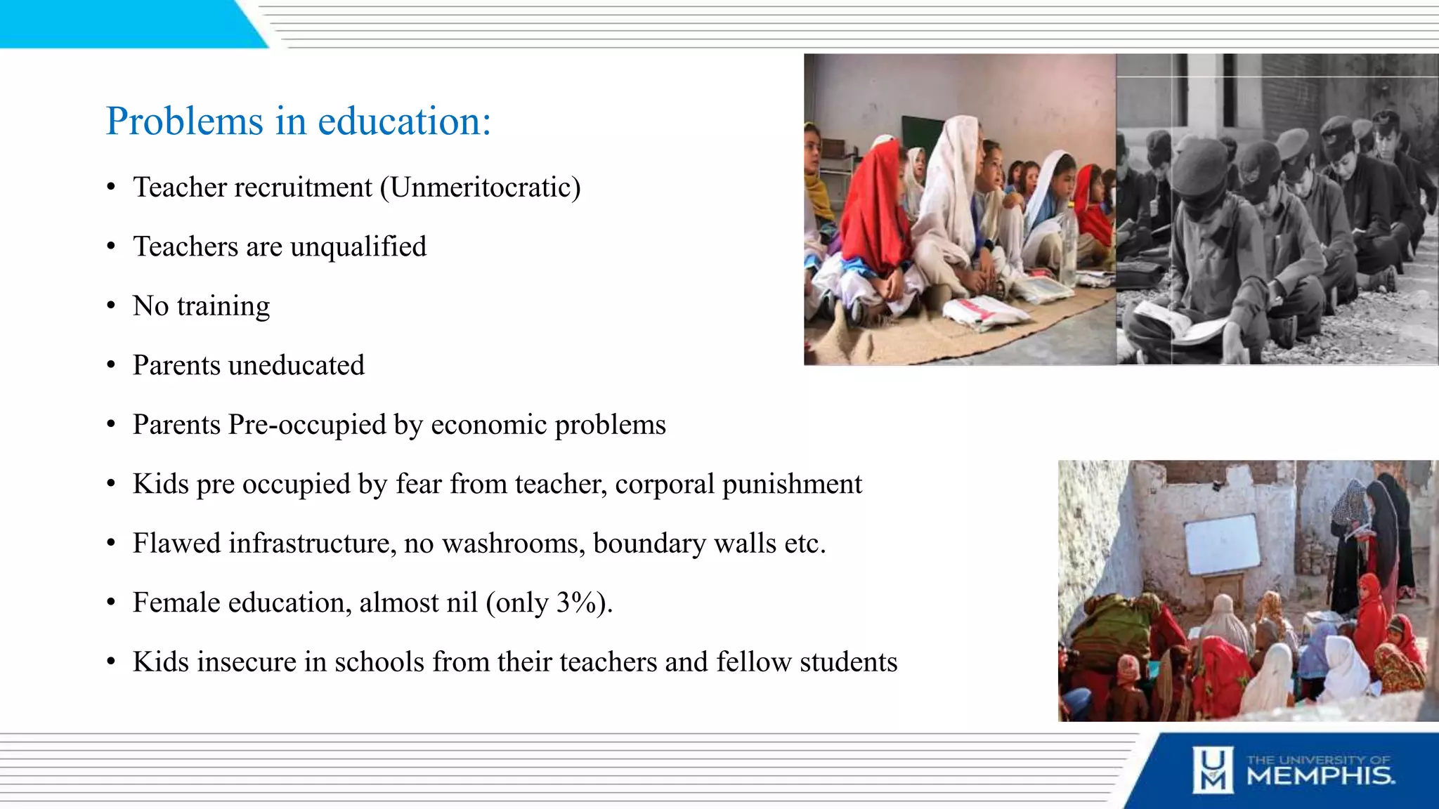 Problems in education:
• Teacher recruitment (Unmeritocratic)
• Teachers are unqualified
• No training
• Parents uneducated
• Parents Pre-occupied by economic problems
• Kids pre occupied by fear from teacher, corporal punishment
• Flawed infrastructure, no washrooms, boundary walls etc.
• Female education, almost nil (only 3%).
• Kids insecure in schools from their teachers and fellow students
 