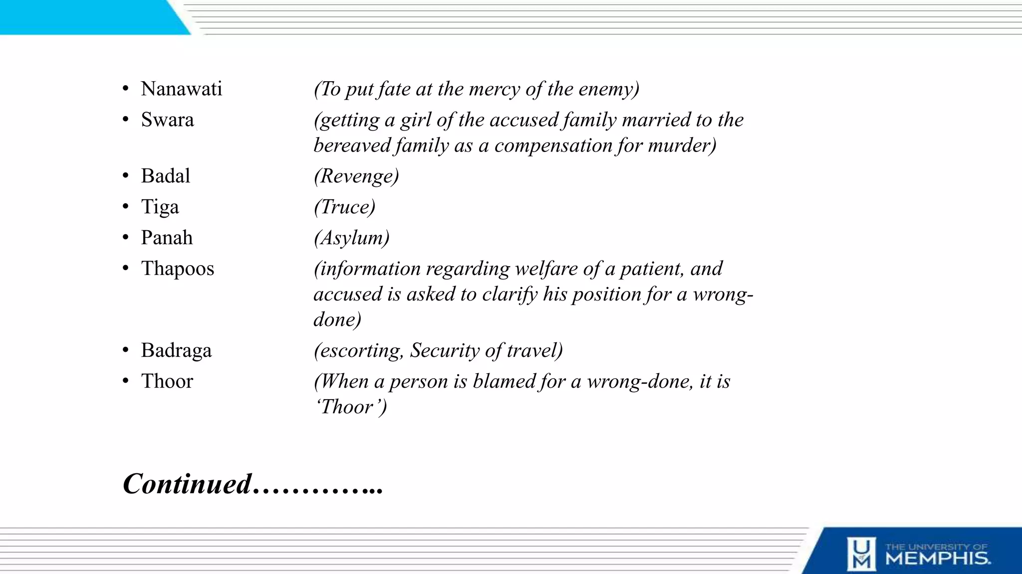 • Nanawati (To put fate at the mercy of the enemy)
• Swara (getting a girl of the accused family married to the
bereaved family as a compensation for murder)
• Badal (Revenge)
• Tiga (Truce)
• Panah (Asylum)
• Thapoos (information regarding welfare of a patient, and
accused is asked to clarify his position for a wrong-
done)
• Badraga (escorting, Security of travel)
• Thoor (When a person is blamed for a wrong-done, it is
‘Thoor’)
Continued…………..
 