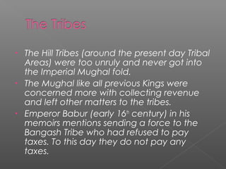 • The Hill Tribes (around the present day Tribal
Areas) were too unruly and never got into
the Imperial Mughal fold.
• The Mughal like all previous Kings were
concerned more with collecting revenue
and left other matters to the tribes.
• Emperor Babur (early 16th
century) in his
memoirs mentions sending a force to the
Bangash Tribe who had refused to pay
taxes. To this day they do not pay any
taxes.
 