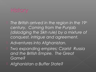  The British arrived in the region in the 19th
century. Coming from the Punjab
(dislodging the Sikh rule) by a mixture of
conquest, intrigue and agreement.
 Adventures into Afghanistan.
 Two expanding empires; Czarist Russia
and the British Empire. The Great
Game?
 Afghanistan a Buffer State?
 