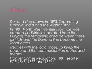 • Durrand-Line drawn in 1893. Separating
Colonial India and the Afghanistan.
• In 1901 North West Frontier Province was
created (4 districts separated from the
Punjab) the remaining area between these
districts and the Durrand line became the
Tribal Areas.
• Treaties with the local tribes, to keep the
peace and the communication routes and
means.
• Frontier Crimes Regulation, 1901 (earlier
FCR 1848, 1873 and 1876)
 