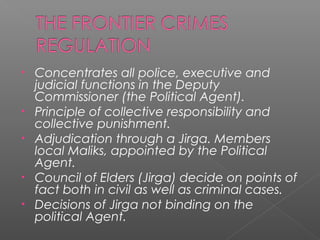 • Concentrates all police, executive and
judicial functions in the Deputy
Commissioner (the Political Agent).
• Principle of collective responsibility and
collective punishment.
• Adjudication through a Jirga. Members
local Maliks, appointed by the Political
Agent.
• Council of Elders (Jirga) decide on points of
fact both in civil as well as criminal cases.
• Decisions of Jirga not binding on the
political Agent.
 