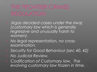  Jirgas decided cases under the riwaj
(customary law which is generally
regressive and unusually harsh to
women).
 No legal representation, no cross-
examination.
 Security for Good Behaviour (sec 40, 42)
 No Judicial Review.
 Codification of Customary law. The
evolving customary law frozen in time.
 