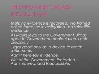• Trials: no evidence is recorded. No trained
police force, no investigation, no scientific
evidence.
• As Maliks loyal to the Government, Jirgas
open to Government manipulation. Lack
credibility.
• Jirgas good only as a device to reach
settlements.
• Admit here-say evidence.
• Writ of the Government: Protected,
Administered, and Inaccessible.
 