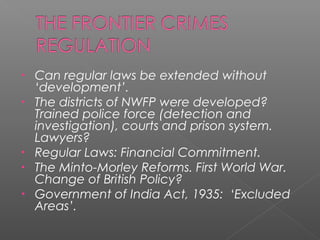 • Can regular laws be extended without
‘development’.
• The districts of NWFP were developed?
Trained police force (detection and
investigation), courts and prison system.
Lawyers?
• Regular Laws: Financial Commitment.
• The Minto-Morley Reforms. First World War.
Change of British Policy?
• Government of India Act, 1935: ‘Excluded
Areas’.
 