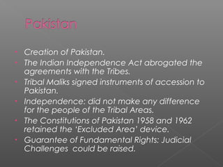 • Creation of Pakistan.
• The Indian Independence Act abrogated the
agreements with the Tribes.
• Tribal Maliks signed instruments of accession to
Pakistan.
• Independence: did not make any difference
for the people of the Tribal Areas.
• The Constitutions of Pakistan 1958 and 1962
retained the ‘Excluded Area’ device.
• Guarantee of Fundamental Rights: Judicial
Challenges could be raised.
 