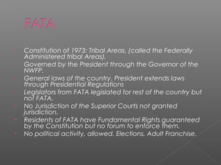 • Constitution of 1973: Tribal Areas, (called the Federally
Administered tribal Areas).
• Governed by the President through the Governor of the
NWFP.
• General laws of the country. President extends laws
through Presidential Regulations
• Legislators from FATA legislated for rest of the country but
not FATA.
• No Jurisdiction of the Superior Courts not granted
jurisdiction.
• Residents of FATA have Fundamental Rights guaranteed
by the Constitution but no forum to enforce them.
• No political activity, allowed. Elections. Adult Franchise.
 