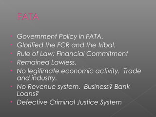 • Government Policy in FATA.
• Glorified the FCR and the tribal.
• Rule of Law: Financial Commitment
• Remained Lawless.
• No legitimate economic activity. Trade
and industry.
• No Revenue system. Business? Bank
Loans?
• Defective Criminal Justice System
 