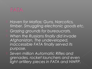  Haven for Mafias: Guns, Narcotics,
timber. Smuggling electronic goods etc.
 Grazing grounds for bureaucrats.
 When the Russians finally did invade
Afghanistan, The undeveloped,
inaccessible FATA finally served its
purpose.
 Seven million Automatic Rifles and
grenades, rocket launchers and even
light artillery pieces in FATA and NWFP.
 