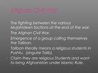 • The fighting between the various
Mujahideen factions at the end of the war.
• The Afghan Civil War.
• Emergence of a group calling themselves
the Taliban.
• Taliban literally means a religious students in
Pushtu. (singular Talib).
• Claim they are religious Students and want
to bring Afghanistan under Islamic Rule.
 