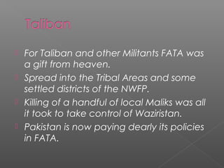 For Taliban and other Militants FATA was
a gift from heaven.
 Spread into the Tribal Areas and some
settled districts of the NWFP.
 Killing of a handful of local Maliks was all
it took to take control of Waziristan.
 Pakistan is now paying dearly its policies
in FATA.
 