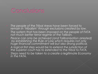 • The people of the Tribal Areas have been forced to
remain in ‘tribalism’ through exclusions created by law.
• The system that has been imposed on the people of FATA
not much better terror regime of the Taliban.
• Peace can only be achieved (and Talibanisation arrested)
by establishing the Rule of Law which requires not only
huge financial commitment will but also strong political.
• A logical first step would be to extend the jurisdiction of
the superior court has to extended to the tribal to FATA.
• Steps need to be taken to a create a legitimate Economy
in the FATA.
 