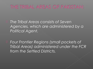  The Tribal Areas consists of Seven
Agencies, which are administered by a
Political Agent.
 Four Frontier Regions (small pockets of
Tribal Areas) administered under the FCR
from the Settled Districts.
 