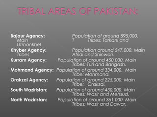 Bajaur Agency: Population of around 595,000.
Main T Tribes: Tarkani and
Utmankhel
Khyber Agency: Population around 547,000. Main
Tribes Afridi and Shinwari.
Kurram Agency: Population of around 450,000. Main
Tribes: Turi and Bangash.
Mohmand Agency: Population of around 334,000. Main
Tribe: Mohmand.
Orakzai Agency: Population of around 225,000. Main
Tribe: Orakzai.
South Waziristan: Population of around 430,000. Main
Tribes: Wazir and Mehsud.
North Waziristan: Population of around 361,000. Main
Tribes: Wazir and Dawar.
 