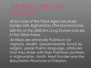 • All but one of the Tribal Agencies share
border with Afghanistan (The Durrand-Line).
• 600 Km of the 2500 Km Long Durrani Line lies
in the Tribal Areas.
• All tribes are ethnically Pukhtoon (or
Afghan), Muslim (predominantly Sunni) by
religion, speak Pushtu language, attributes
that they share with their Pukhtoon brothers
in Afghanistan, North- West Frontier and the
Baluchistan Provinces of Pakistan.
 