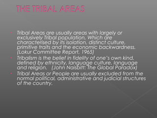 • Tribal Areas are usually areas with largely or
exclusively Tribal population, Which are
characterised by its isolation, distinct culture,
primitive traits and the economic backwardness.
(Lokur Committee Report, 1965)
• Tribalism is the belief in fidelity of one’s own kind,
defined by ethnicity, language culture, language
and religion. (John Naisbitt: The Global Paradox)
• Tribal Areas or People are usually excluded from the
normal political, administrative and judicial structures
of the country.
 
 
