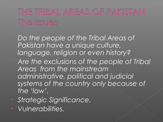 • Do the people of the Tribal Areas of
Pakistan have a unique culture,
language, religion or even history?
• Are the exclusions of the people of Tribal
Areas from the mainstream
administrative, political and judicial
systems of the country only because of
the ‘law’.
• Strategic Significance.
• Vulnerabilities.
 
