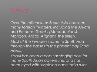 • Over the millenniums South Asia has seen
many foreign invaders, including the Aryans
and Persians, Greeks (Macedonians),
Mongols, Arabs, Afghans, the British.
• Most of the invaders came to South Asia
through the passes in the present day Tribal
Areas.
• Kabul has been a popular staging post for
many South Asian adventures and has
been eyed with suspicion each India ruler.
 