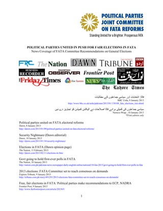 POLITICAL PARTIES UNITED IN PUSH FOR FAIR ELECTIONS IN FATA
          News Coverage of FATA Committee Recommendations on General Elections




                                                                                 ‫فاٹا: انتخابات اور سیاسی جماعتوں کے مطالبات‬
                                                                                                   BBC Urdu, 8 January 2013
                                                   http://www.bbc.co.uk/urdu/pakistan/2013/01/130108_fata_elections_tim.shtml

                                     ‫سیاسی جماعتوں کی کمیٹی برائے فاٹا اصالحات نے الیکشن کمیشن کو تجاویز دے دیں‬
                                                                                                  Nawa-e-Waqt , 10 January 2013
                                                                                                            *Print edition only


Political parties united on FATA electoral reforms
Dawn, 8 January 2013
http://dawn.com/2013/01/09/political-parties-united-on-fata-electoral-reforms/

Security Nightmare (Dawn editorial)
Dawn, 10 January 2013
http://dawn.com/2013/01/10/security-nightmare/

Elections in FATA (Dawn opinion page)
The Nation, 11 February 2013
http://dawn.com/2013/02/11/elections-in-fata/

Govt going to hold first-ever polls in FATA
The Nation, 10 January 2013
http://nation.com.pk/pakistan-news-newspaper-daily-english-online/national/10-Jan-2013/govt-going-to-hold-first-ever-polls-in-fata

2013 elections: FATA Committee set to reach consensus on demands
Express Tribune, 9 January 2013
http://tribune.com.pk/story/491291/2013-elections-fata-committee-set-to-reach-consensus-on-demands/

Free, fair elections in FATA: Political parties make recommendations to ECP, NADRA
Frontier Post, 9 January 2013
http://www.thefrontierpost.com/article/201565/

                                                                1
 