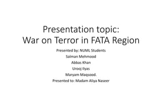 Presentation topic:
War on Terror in FATA Region
Presented by: NUML Students
Salman Mehmood
Abbas Khan
Urooj Ilyas
Maryam Maqsood.
Presented to: Madam Aliya Naseer
 