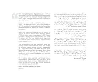 While stressing the importance of guaranteeing peace in FATA, we
stand together to highlight the urgent importance of mainstreaming
and legal reforms for tribal people while also emphasizing the right
of FATA citizens to enjoy the same constitutional guarantees and
rights as all Pakistanis.
Local bodies elections must be held in FATA like in the rest of the
country. A new amendment should be introduced to change Article
247 of the constitution to provide equal fundamental rights and also
shift legislative powers for FATA from the President of Pakistan to
the parliament.
Leaders of our respective political parties are united regarding the
extension of Pakistan Electronic Media Regulatory Authority
(PEMRA) jurisdiction to allow media free access to FATA. They also
recommend a strengthened and more independent Jirga system.
The Actions in Aid of Civil Power Regulation should be abolished,
and to eliminate conflict of interest, executive and judicial powers
must be separated in FATA.
These recommendations have been unanimously agreed upon
following several all-parties conferences held in 2013, including
the participation of Awami National Party (ANP), Jamaat-e-Islami
(JI), Jamiat Ulema-e-Islam Fazl (JUI-F), Muttahida Quami
Movement (MQM), National Party (NP), Pakistan Muslim League
(PML), Pakistan Muslim League-Nawaz (PML-N), Pakistan
People’s Party (PPP), Pakistan Tehreek-e-Insaf (PTI) and Qaumi
Watan Party (QWP).
We will continue working together to push for these necessary
constitutional and legal amendments. With your support, we will
continue outreach efforts and ensure that all stakeholders are
brought on board to bring about swift enactment and effective
implementation of these reforms for FATA.
POLITICAL PARTIES JOINT COMMITTEE ON FATA REFORMS
MARCH 2014
 