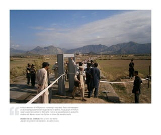 Political awareness of FATA people is increasing in many ways. Radio and newspapers
are accessed by people there and organizations are working. Young people in FATA are
ready to launch a movement for their rights. I call on all educated people to analyze the
situation and devise a proper line of action to achieve the desirable results.
ENGINEER TOR GUL CHAMKANI, FATA ACTIVIST AND WRITER
JANUARY 2014, CENTER FOR RESEARCH & SECURITY STUDIES
 