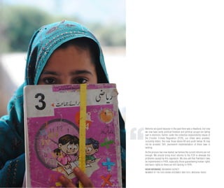 Reforms are good because in the past there was a deadlock, but now
we now have some political freedom and political groups are taking
part in elections. Earlier, under the collective responsibility clause of
the Frontier Crimes Regulation (FCR), our tribes were arrested,
including elders. But now, those above 60 and youth below 18 may
not be arrested. Still, permanent implementation of these laws is
lacking.
As the process has now started, we believe the current reforms are not
enough. We should bring more reforms to the FCR to alleviate the
problems caused by this regulation. We also ask that Pakistan’s laws
be implemented in FATA, especially those guaranteeing human rights
and basic rights as these are still lacking in FATA.
NISAR MOHMAND, MOHMAND AGENCY
MEMBER OF THE FATA GRAND ASSEMBLY, MAY 2013, MASHAAL RADIO
 