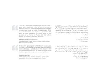 I would be in favor enabling parliamentarians from FATA to have a
greater role. It would not be difficult to implement as there are
twelve parliamentarians from FATA in the lower house and eight in
the upper house. Under the Frontier Crimes Regulation (FCR),
however, the Constitution of Pakistan does not extend fully to FATA
and no act can be implemented in the region without the prior
permission of the President of Pakistan. Until this hurdle is
removed, the problems of FATA cannot be resolved.
SENATOR SALEH SHAH, SOUTH WAZIRISTAN
CHAIRMAN, STANDING COMMITTEE ON STATES AND FRONTIER REGIONS
MARCH 2014, EXPRESS TRIBUNE
We demand the right to legislate for FATA. We want a system just as
is in vogue in the settled areas. We also want local bodies based on
merit and democracy. A law for local government elections in FATA
is an indispensable necessity in the present circumstances and
should be implemented to help resolve our current problems.
HAJI NASIR KHAN AFRIDI
MEMBER OF THE NATIONAL ASSEMBLY OF PAKISTAN, KHYBER AGENCY
JANUARY 2014, CENTER FOR RESEARCH & SECURITY STUDIES
 