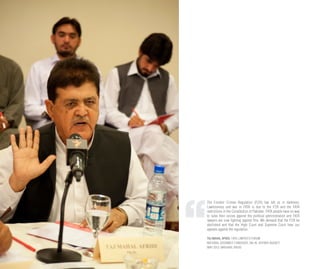 The Frontier Crimes Regulation (FCR) has left us in darkness.
Lawlessness and war in FATA is due to the FCR and the FATA
restrictions in the Constitution of Pakistan. FATA people have no way
to raise their voices against the political administration and FATA
lawyers are now fighting against this. We demand that the FCR be
abolished and that the High Court and Supreme Court hear our
appeals against the regulation.
TAJ MAHAL AFRIDI, FATA LAWYER’S FORUM
NATIONAL ASSEMBLY CANDIDATE, NA-45, KHYBER AGENCY
MAY 2013, MASHAAL RADIO
 