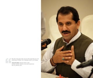 We need to have equal rights just as all other people who live in the
settled areas of Pakistan, like in Islamabad, Karachi, and Peshawar.
TARIQ KHAN DAWAR, PAKISTAN TEHREEK-E-INSAF
NATIONAL ASSEMBLY CANDIDATE, NA-40, NORTH WAZIRISTAN
MAY 2013, MASHAAL RADIO
 