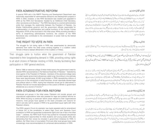 FATA ADMINISTRATIVE REFORM
A special FATA cell in the NWFP Planning and Development Department was
historically responsible for administrative decisions and development projects in
FATA. In 2002, however, a new FATA Secretariat was created and upgraded in
2006 as the FATA Civil Secretariat, headed by an Additional Chief Secretary,
other secretaries and directors.8 The FATA Secretariat is a central administrative
entity that manages the relationship between the President of Pakistan, the
Khyber Pakhtunkhwa governor and the government officials responsible for
implementation of administrative and judicial functions of the Frontier Crimes
Regulation (FCR) at the local level in the tribal areas. While providing benefits in
terms of streamlining administrative functions, the creation of the FATA
Secretariat also contributed to the centralization of power held by the federal
government.
THE RIGHT TO VOTE IN FATA
The struggle for full voting rights in FATA was spearheaded by democratic
elements from within the tribal areas working together in a coalition called
Tehrek-e-Itihad-e-Qabael (Movement of the Coalition of Tribes).
Their struggle came to fruition when the government of Pakistan
responded to their longstanding demand in 1996, providing voting rights
to all adult citizens of Pakistan residing in FATA, thereby facilitating their
participation in 1997 general elections.
Before 1996 an electoral college of tribal chiefs loyal to the government voted for
elected FATA representatives in the National Assembly of Pakistan.9 Selected by
local agents of the President of Pakistan, members of the electoral college were
provided regular government allowances called lungi. According to one estimate
there were approximately 40,000 lungi-holders in FATA representing millions of
voters prior to the introduction of adult franchise. Jinnah reportedly wanted legal
and political reform in FATA, hoping that tribesmen would opt for alternatives in
Pakistan that did not include dependence on the custom of British or government
allowances as a source of income.10
FATA CITIZENS FOR FATA REFORM
Individuals and groups in the tribal areas, Pakistani civil society groups and
international organizations have also pressed for legal and political reforms for
FATA. While focusing on particular reform areas relevant to their organizational
missions, most groups have agreed on the basic principles and reasons for
reform and also call for people in FATA to be guaranteed equal rights with other
Pakistani citizens.
The FATA Lawyer’s Forum for example, has made repeated calls for amendment
of Article 247 of the constitution to extent High Court and Supreme Court
jurisdiction to FATA and guarantee fundamental rights and rule of law in the tribal
areas.11 Likewise, the FATA Youth Forum has pushed for increased educational
and employment opportunities for tribal students and young people while also
demanding that their voices be included in government initiatives for FATA. In
addition, the Tribal Union of Journalists (TUJ) and other local groups have made
increasingly vocal recommendations for enhanced democratization in FATA.
 