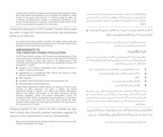 Changes to the collective responsibility clause prohibiting the arrest of
women, children and the elderly;
Establishment of a strengthened FATA Tribunal with powers to review
decisions made by political agents;
Right of appeal;
Curtailing of some of the arbitrary powers of political agents; and
Mandated audits of political agent funds.
Following the meeting with the FATA Committee, President Zardari signed
two orders in August 2011 authorizing key political and administrative
reforms for the tribal areas.
Following enactment of 2011 reforms, the FATA Committee and other
reform activists have continually expressed reservations regarding the
slow and at times complete failure to enact the FCR amendments.
In March 2010, the FATA Committee met with President Asif Ali Zardari to outline
their initial reform recommendations and encourage the president to follow
through on the August 2009 promise of a reform package for FATA. The
committee’s recommendations included: 1) substantive amendments to the
Frontier Crimes Regulation, 2) extension of the Political Parties Order to FATA,
and 3) a new development package for the tribal areas.
As insisted by the political parties’ committee, the Political Parties Order was
extended to FATA and significant amendments to the FCR were introduced and
enacted for the first time in more than 100 years.
AMENDMENTS TO
THE FRONTIER CRIMES REGULATION
The FCR amendments enacted in 2011 brought some improvements for FATA
citizens. Although the amendments did not go as far as either the FCR Reforms
Committee (headed by Justice Mian Ajmal) or the political parties’ FATA
Committee would have liked, they did include some substantive provisions. The
amendments27 included:
Despite these amendments, political agents still exercise all three primary
functions of police, prosecutor and judge. In addition, the federal
government—through its agents in the office of the Khyber Pakhtunkhwa
governor and political administration of the FATA Secretariat—exercise
executive, legislative, judicial, and election administration powers. The
strengthened FATA Tribunal, as stipulated in the amendments, is comprised of
two retired senior civil servants and one senior lawyer familiar with FATA.
Citizens in FATA, however, still cannot avail the jurisdiction of the High Courts or
the Supreme Court of Pakistan.
Many have also argued that the changes made did not go far enough and that
additional amendments are needed.
 
