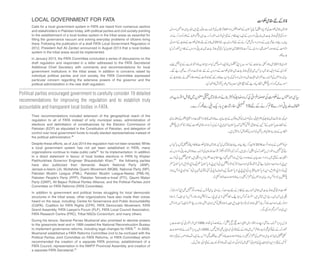 Political parties encouraged government to carefully consider 19 detailed
recommendations for improving the regulation and to establish truly
accountable and transparent local bodies in FATA.
LOCAL GOVERNMENT FOR FATA
Calls for a local government system in FATA are heard from numerous sectors
and stakeholders in Pakistan today, with political parties and civil society pointing
to the establishment of a local bodies system in the tribal areas as essential for
filling the governance vacuum and solving everyday problems of citizens living
there. Following the publication of a draft FATA Local Government Regulation in
2012, President Asif Ali Zardari announced in August 2013 that a local bodies
system in the tribal areas would be implemented.
In January 2013, the FATA Committee concluded a series of discussions on the
draft regulation and responded in a letter addressed to the FATA Secretariat
Additional Chief Secretary with comments and recommendations for local
government institutions in the tribal areas. In addition to concerns raised by
individual political parties and civil society, the FATA Committee expressed
particular concern regarding the extensive powers of the governor and the
political administration in the new draft regulation.
Their recommendations included extension of the geographical reach of the
regulation to all of FATA instead of only municipal areas, administration of
elections and delimitation of constituencies by the Election Commission of
Pakistan (ECP) as stipulated in the Constitution of Pakistan, and delegation of
control over local government funds to locally elected representatives instead of
the political administration.28
Despite these efforts, as of July 2014 the regulation had not been enacted.While
a local government system has not yet been established in FATA, many
organizations continue to make public calls29 for its implementation. In addition
to a direct statement in favour of local bodies elections in FATA by Khyber
Pakhtunkhwa Governor Engineer Shaukatullah Khan,30 the following parties
have also publicized their demands: Awami National Party (ANP),
Jamaat-e-Islami (JI), Muttahida Quami Movement (MQM), National Party (NP),
Pakistan Muslim League (PML), Pakistan Muslim League-Nawaz (PML-N),
Pakistan People’s Party (PPP), Pakistan Tehreek-e-Insaf (PTI), Qaumi Watan
Party (QWP), All Bajaur Political Parties Alliance, and the Political Parties Joint
Committee on FATA Reforms (FATA Committee).
In addition to government and political forces struggling for local democratic
structures in the tribal areas, other organizations have also made their voices
heard on the issue, including: Centre for Governance and Public Accountability
(CGPA), Coalition for FATA Rights (CFR), FATA Democratic Movement, FATA
Grand Assembly, FATA Lawyer's Forum (FLF), FATA Local Council Association,
FATA Research Centre (FRC), Tribal NGOs Consortium, and many others.
During his tenure, General Pervez Musharraf also promised to devolve powers
to the grassroots level and in 1999 created the National Reconstruction Bureau
to implement governance reforms, including legal changes for FATA.31 In 2000,
Musharraf established a FATA Reforms Committee (not to be confused with the
Political Parties Joint Committee on FATA Reforms, or FATA Committee) which
recommended the creation of a separate FATA province, establishment of a
FATA Council, representation in the NWFP Provincial Assembly, and creation of
a separate FATA Secretariat.32
 
