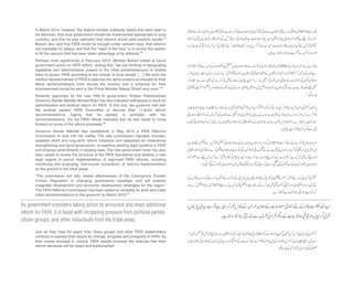 In March 2014, however, the federal minister publically stated that laws need to
be reformed, that local government should be implemented appropriate to local
customs, and that he was optimistic that reforms would yield positive results.43
Baloch also said that FATA would be brought under relevant laws, that reforms
are inevitable for peace, and that the “need of the hour” is to evolve the system
to fill the vacuum that has been taken advantage of by militants.44
Perhaps most significantly, in February 2014, Minister Baloch hinted at future
government action on FATA reform, stating that, “we are thinking of designating
legislative and administrative powers to the tribal parliamentarians to enable
them to govern FATA according to the wishes of local people. […] We want the
elected representatives of FATA to exercise the same powers as enjoyed by their
fellow parliamentarians from across the country and a proposal for their
empowerment would be sent to the Prime Minister Nawaz Sharif very soon.”45
Recently appointed by the new PML-N government, Khyber Pakhtunkhwa
Governor Sardar Mehtab Ahmed Khan has also indicated willingness to work for
administrative and political reform for FATA. To this end, the governor met with
the political parties’ FATA Committee to discuss their 11-point reform
recommendations. Saying that he agreed, in principle, with the
recommendations, the top FATA official indicated that he was ready to move
forward on some of the reform proposals.46
Governor Sardar Mehtab also established in May 2014 a FATA Reforms
Commission to look into the matter. The new commission mandate includes:
establish short and long-term reform initiatives and objectives for institutional
strengthening and good governance, re-examine existing legal systems in FATA
and propose amendments in existing laws. The new government body has also
been asked to review the structure of the FATA Secretariat and develop a new
legal regime to permit implementation of approved FATA reforms, including
monitoring and proposing “mid-course corrections” of reforms implementation
on the ground in the tribal areas.
“The commission will also review effectiveness of the Colonial-era Frontier
Crimes Regulation in changing governance paradigm and will prepare
integrated development and economic development strategies for the region.”
The FATA Reforms Commission has been asked to complete its work and make
initial recommendations to the governor by March 2015.47
Just as they have for years now, these groups and other FATA stakeholders
continue to express their desire for change, progress and prosperity in FATA. As
their voices increase in volume, FATA people increase the chances that their
reform demands will be heard and implemented.
As government considers taking action to announce and enact additional
reform for FATA, it is faced with increasing pressure from political parties,
citizen groups, and other individuals from the tribal areas.
 