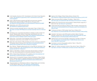 G. M. Chaudhry, Summary of 2011 Amendments to the Frontier Crimes Regulation
of 1901, http://fatareforms.org/summary-of-2011-amendments-to-the-frontier-
crimes-regulation/
Letter to FATA Secretariat regarding draft FATA local government regulation,
Political Parties Joint Committee on FATA Reforms, 24 January 2012,
http://slideshare.net/FATAparties/letter-lg-recs-fata-secretariat-2013-january-final-english
Stakeholders call for FATA local government,
http://fatareforms.org/tag/local-government/
“Governor promises meaningful reforms in tribal system,” Dawn, 22 March 2014,
http://dawn.com/news/1094748/governor-promises-meaningful-reforms-in-tribal-sys
tem
Ali Cheema, et al, “Local Government Reforms in Pakistan: Context, Content and
Causes,” Massachusetts Institute of Technology, Decentralization and Local
Governance in Developing Countries (2006), http://slideshare.net/fatanews/local-
government-reforms-in-pakistan-context-content-and-causes
Sarfraz Khan, “The Frontier Crimes Regulation (FCR): A Socio-political
Assessment,” Central Asia Journal, Number 70, Summer 2012: 4.
Abdur Rauf, “2013 elections: FATA committee set to reach consensus on demands,”
The Express Tribune, 9 January 2013, http://tribune.com.pk/story/491291/2013-
elections-fata-committee-set-to-reach-consensus-on-demands/
Zia ur Rehman, “Pakistani political parties aim to bring FATA into mainstream,” Asia
Online,14 January 2014, http://centralasiaonline.com/en_GB/articles/caii/features/
pakistan/main/2014/01/14/feature-01
“Attack on Tribal Elders in Pakistan,” South Asian Terrorism Portal, 16 February
2014, http://satp.org/satporgtp/countries/pakistan/database/Tribalelders.htm
FATA in Political Parties’ Manifestoes 2013 available at http://www.slideshare.net/
fatanews/fata-in-political-party-election-manifestos-2013
“Elections 2013: A Comparative Analysis of Election Manifestoes of Major Political
Parties,” Pakistan Institute of Legislative Development and Transparency (PILDAT),
April 2013: 9, http://pildat.org/publications/publication/elections/Election2013_
ManifestoesComparison.pdf
“Recommendations for FATA Elections Reforms,” Political Parties Joint Committee
for FATA Reforms, March 2013, http://slideshare.net/FATAparties/40-
recommendations-from-fata-agency-party-leaders-14-march-2013doc
Agenda of the All Bajaur Political Parties Alliance, October 2013,
http://slideshare.net/fatanews/agenda-bajaur-political-parties-allaince-v4-2013-1007
“Nawaz announces PML-N manifesto,” The Nation, 7 March 2013,
http://www.nation.com.pk/lahore/07-Mar-2013/nawaz-announces-pml-n-manifesto
Manifesto 2013: Strong Economy, Strong Pakistan, Pakistan Muslim League (N), 7
March 2013: 86, http://www.pmln.org/manifesto/
“Parties Present Recommendations for Reforms in FATA,”The Nation, 20 December 2013,
http://nation.com.pk/islamabad/20-Dec-2013/parties-present-recommendations-for-
reforms-in-fata
“Conference told fabric of FATA eroding,” Daily Times, 26 March 2014,
http://dailytimes.com.pk/national/26-Mar-2014/conference-told-fabric-of-fata-eroding
Imaduddin, “Govt keen to solve FATA people’s problems: Baloch,” Business
Recorder, 25 March 2014, http://brecorder.com/top-news/108-pakistan-top-news/
164350-govt-keen-to-solve-fata-peoples-problems-baloch.html
“Minister favours more say for Fata MPs in governance,” The News, 20 February
2014, http://thenews.com.pk/Todays-News-7-233823-Minister-favours-more-
say-for-Fata-MPs-in-governance
Commission to look into Fata people’s problems,” Dawn, 31 May 2014,
http://www.dawn.com/news/1109719
Zulfiqar Ali, “Another commission formed on Fata reforms,” Dawn, 20 May 2014,
http://dawn.com/news/1107498/another-commission-formed-on-fata-reforms
27 39
40
41
42
43
44
45
46
47
28
29
30
31
32
33
34
35
36
37
38
 