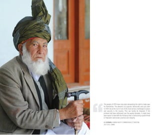 The people of FATA have long been demanding the right to make laws
for themselves. The absence of a popular, democratic and just order
in FATA lies at the root of one of the most serious challenges to peace
and security in the country. This can hardly be disputed. If the
problem had been addressed over the wasted decades, it might have
been easier to deal with the militancy that is now posing a grave threat
to Pakistan’s democratic premise and integrity.
I.A. REHMAN, HUMAN RIGHTS COMMISSION OF PAKISTAN
JULY 2013, DAWN
 