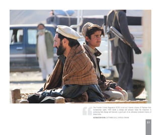 The Frontier Crimes Regulation (FCR) is evil as it denies citizens of Pakistan their
fundamental rights. FATA needs a change and whoever helps the tribesmen in
achieving that change will become a good part of an otherwise turbulent history of
these times.
NIZAMUDDIN KHAN, SEPTEMBER 2013, EXPRESS TRIBUNE
51
 