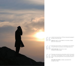 I demand local body elections in FATA and a development package for
the areas to ensure their uplift.
TARIQULLAH, JAMAAT-E-ISLAMI, MEMBER OF THE NATIONAL ASSEMBLY
MARCH 2014, PAKISTAN TODAY
Government should introduce a 21st amendment to the constitution
to bring FATA within the jurisdiction of the Peshawar High Court.
SENATOR BABAR AWAN, PAKISTAN PEOPLE’S PARTY
OCTOBER 2013, EXPRESS TRIBUNE
Tribal people cannot get easy justice and basic rights in the presence
of the Frontier Crimes Regulation (FCR). This system needs urgent
reforms. I also urge the government to hold local bodies elections in
FATA.
AFTAB AHMED KHAN SHERPAO, CHAIRMAN, QAUMI WATAN PARTY
DECEMBER 2013, DAWN
 