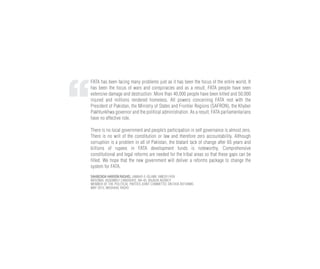 FATA has been facing many problems just as it has been the focus of the entire world. It
has been the focus of wars and conspiracies and as a result, FATA people have seen
extensive damage and destruction. More than 40,000 people have been killed and 50,000
injured and millions rendered homeless. All powers concerning FATA rest with the
President of Pakistan, the Ministry of States and Frontier Regions (SAFRON), the Khyber
Pakhtunkhwa governor and the political administration. As a result, FATA parliamentarians
have no effective role.
There is no local government and people’s participation in self governance is almost zero.
There is no writ of the constitution or law and therefore zero accountability. Although
corruption is a problem in all of Pakistan, the blatant lack of change after 65 years and
billions of rupees in FATA development funds is noteworthy. Comprehensive
constitutional and legal reforms are needed for the tribal areas so that these gaps can be
filled. We hope that the new government will deliver a reforms package to change the
system for FATA.
SAHIBZADA HAROON RASHID, JAMAAT-E-ISLAMI, AMEER FATA
NATIONAL ASSEMBLY CANDIDATE, NA-43, BAJAUR AGENCY
MEMBER OF THE POLITICAL PARTIES JOINT COMMITTEE ON FATA REFORMS
MAY 2013, MASHAAL RADIO
 