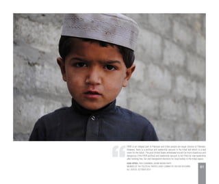 FATA is an integral part of Pakistan and tribal people are equal citizens of Pakistan.
However, there is a political and leadership vacuum in the tribal belt which is a bad
omen for the future. The post United States withdrawal era will be more disastrous and
dangerous if the FATA political and leadership vacuum is not filled by new leadership
after holding free, fair and transparent elections for local bodies in the tribal region.
ASAD AFRIDI, FATA CHAIRMAN, QAUMI WATAN PARTY
MEMBER OF THE POLITICAL PARTIES JOINT COMMITTEE ON FATA REFORMS
ALL VOICES, OCTOBER 2013
91
 