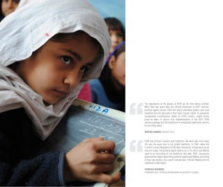 The aspirations of the people of FATA are far from being fulfilled.
More than two years after the official enactment of 2011 reforms,
political agents across FATA still wield unbridled powers and local
residents are still deprived of their basic human rights. To guarantee
fundamental constitutional rights for FATA citizens, urgent action
must be taken to ensure true implementation of the 2011 FATA
reforms package and the enactment of substantial additional reforms
for the tribal areas.
IBRAHIM SHINWARI, AUGUST 2013
FATA has brilliant customs and traditions. We were safe from many
ills over the years due to our bright traditions. In 1901, when the
Frontier Crimes Regulation (FCR) was introduced, things were not as
they are today. The political agent used to sit in his office and Maliks
used to act according to our traditions. But after 1947, successive
governments began appointing political agents and Maliks according
to their own wishes. As a result, now we have “official” Maliks and not
traditional tribal elders.
KHANZADA MOHMAND
FEBRUARY 2014, CENTER FOR RESEARCH & SECURITY STUDIES
 