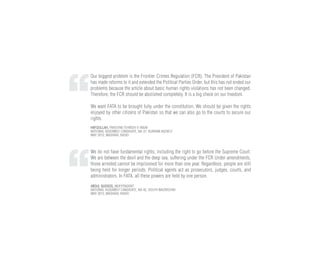 Our biggest problem is the Frontier Crimes Regulation (FCR). The President of Pakistan
has made reforms to it and extended the Political Parties Order, but this has not ended our
problems because the article about basic human rights violations has not been changed.
Therefore, the FCR should be abolished completely. It is a big check on our freedom.
We want FATA to be brought fully under the constitution. We should be given the rights
enjoyed by other citizens of Pakistan so that we can also go to the courts to secure our
rights.
HAFIZULLAH, PAKISTAN TEHREEK-E-INSAF
NATIONAL ASSEMBLY CANDIDATE, NA-37, KURRAM AGENCY
MAY 2013, MASHAAL RADIO
We do not have fundamental rights, including the right to go before the Supreme Court.
We are between the devil and the deep sea, suffering under the FCR Under amendments,
those arrested cannot be imprisoned for more than one year. Regardless, people are still
being held for longer periods. Political agents act as prosecutors, judges, courts, and
administrators. In FATA, all these powers are held by one person.
ABDUL QUDOOS, INDEPENDENT
NATIONAL ASSEMBLY CANDIDATE, NA-42, SOUTH WAZIRISTAN
MAY 2013, MASHAAL RADIO
 