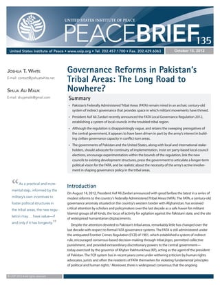 UNITED STATES INSTITUTE OF PEACE




                                         PEACEBRIEF135
 United States Institute of Peace • www.usip.org • Tel. 202.457.1700 • Fax. 202.429.6063                                 October 15, 2012




Joshua T. White                           Governance Reforms in Pakistan’s
E-mail: contact@joshuatwhite.net
                                          Tribal Areas: The Long Road to
Shuja Ali Malik                           Nowhere?
E-mail: shujamalik@gmail.com               Summary
                                           •	 Pakistan’s Federally Administered Tribal Areas (FATA) remain mired in an archaic century-old
                                              system of indirect governance that provides space in which militant movements have thrived.
                                           •	 President Asif Ali Zardari recently announced the FATA Local Governance Regulation 2012,
                                              establishing a system of local councils in the troubled tribal region.
                                           •	 Although the regulation is disappointingly vague, and retains the sweeping prerogatives of
                                              the central government, it appears to have been driven in part by the army’s interest in build-
                                              ing civilian governance capacity in conflict-torn areas.
                                           •	 The governments of Pakistan and the United States, along with local and international stake-
                                              holders, should advocate for continuity of implementation, insist on party-based local council
                                              elections, encourage experimentation within the bounds of the regulation, link the new
                                              councils to existing development structures, press the government to articulate a longer-term
                                              political vision for the FATA, and be realistic about the necessity of the army’s active involve-
                                              ment in shaping governance policy in the tribal areas.




   “     As a practical and incre-
   mental step, informed by the
                                          Introduction
                                          On August 14, 2012, President Asif Ali Zardari announced with great fanfare the latest in a series of
   military’s own incentives to           modest reforms to the country’s Federally Administered Tribal Areas (FATA). The FATA, a century-old
   foster political structures in         governance anomaly situated on the country’s western border with Afghanistan, has received
   the tribal areas, the new regu-        critical attention by scholars and policymakers over the last decade as a safe haven for militant
                                          Islamist groups of all kinds, the locus of activity for agitation against the Pakistani state, and the site
   lation may. . . have value—if
                                          of widespread humanitarian displacements.
   and only if it has longevity.     ”       Despite the attention devoted to Pakistan’s tribal areas, remarkably little has changed over the
                                          last decade with respect to formal FATA governance systems. The FATA is still administered under
                                          the antiquated Frontier Crimes Regulation (FCR) of 1901, which established a system of indirect
                                          rule, encouraged consensus-based decision-making through tribal jirgas, permitted collective
                                          punishment, and provided extraordinary discretionary powers to the central government—	
                                          today exercised by the governor of Khyber Pakhtunkhwa (KP), acting as the agent of the president
                                          of Pakistan. The FCR system has in recent years come under withering criticism by human rights
                                          advocates, jurists and often the residents of FATA themselves for violating fundamental principles
                                          of political and human rights.1 Moreover, there is widespread consensus that the ongoing 	


© USIP 2012 • All rights reserved.
 