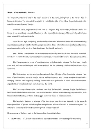4
History of the hospitality industry
The hospitality industry is one of the oldest industries in the world, dating back to the earliest days of
human civilization. The concept of hospitality is rooted in the idea of providing food, shelter, and other
amenities to travellers and visitors.
In ancient times, hospitality was often seen as a religious duty. For example, in ancient Greece and
Rome, it was considered a sacred obligation to offer hospitality to strangers. This was believed to bring
good luck and Favor from the gods.
In the Middle Ages, hospitality became more formalized. Inns and taverns were established along
major trade routes to provide food and lodging to travellers. These establishments were often run by monks
or religious orders, who saw it as their duty to care for the sick and needy.
The 17th and 18th centuries saw a boom in the hospitality industry, as trade and travel increased.
New types of establishments, such as coffeehouses and spas, were created to cater to the needs of travellers.
The 19th century was a time of great innovation in the hospitality industry. The first luxury hotels
were built, and new technologies, such as the railroad and the steamship, made travel easier and more
accessible.
The 20th century saw the continued growth and diversification of the hospitality industry. New
types of establishments, such as motels, resorts, and theme parks, were created to meet the needs of a
changing clientele. The hospitality industry also became more globalized, as hotels and other businesses
expanded their operations to new markets around the world.
The 21st century has seen the continued growth of the hospitality industry, despite the challenges
of economic recessions and terrorism. The industry has also become more technologically advanced, with
the use of online booking systems, mobile apps, and social media to reach customers.
The hospitality industry is now one of the largest and most important industries in the world. It
employs millions of people around the globe and generates billions of dollars in revenue each year. The
industry is also a major driver of economic growth and development.
Here are some of the key events in the history of the hospitality industry:
• 15,000 BCE: The Lascaux caves in France are used as the first known example of hospitality.
 