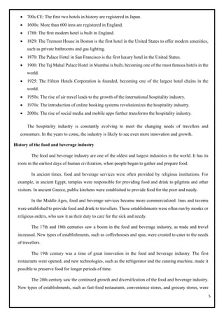 5
• 700s CE: The first two hotels in history are registered in Japan.
• 1600s: More than 600 inns are registered in England.
• 1788: The first modern hotel is built in England.
• 1829: The Tremont House in Boston is the first hotel in the United States to offer modern amenities,
such as private bathrooms and gas lighting.
• 1870: The Palace Hotel in San Francisco is the first luxury hotel in the United States.
• 1900: The Taj Mahal Palace Hotel in Mumbai is built, becoming one of the most famous hotels in the
world.
• 1925: The Hilton Hotels Corporation is founded, becoming one of the largest hotel chains in the
world.
• 1950s: The rise of air travel leads to the growth of the international hospitality industry.
• 1970s: The introduction of online booking systems revolutionizes the hospitality industry.
• 2000s: The rise of social media and mobile apps further transforms the hospitality industry.
The hospitality industry is constantly evolving to meet the changing needs of travellers and
consumers. In the years to come, the industry is likely to see even more innovation and growth.
History of the food and beverage industry
The food and beverage industry are one of the oldest and largest industries in the world. It has its
roots in the earliest days of human civilization, when people began to gather and prepare food.
In ancient times, food and beverage services were often provided by religious institutions. For
example, in ancient Egypt, temples were responsible for providing food and drink to pilgrims and other
visitors. In ancient Greece, public kitchens were established to provide food for the poor and needy.
In the Middle Ages, food and beverage services became more commercialized. Inns and taverns
were established to provide food and drink to travellers. These establishments were often run by monks or
religious orders, who saw it as their duty to care for the sick and needy.
The 17th and 18th centuries saw a boom in the food and beverage industry, as trade and travel
increased. New types of establishments, such as coffeehouses and spas, were created to cater to the needs
of travellers.
The 19th century was a time of great innovation in the food and beverage industry. The first
restaurants were opened, and new technologies, such as the refrigerator and the canning machine, made it
possible to preserve food for longer periods of time.
The 20th century saw the continued growth and diversification of the food and beverage industry.
New types of establishments, such as fast-food restaurants, convenience stores, and grocery stores, were
 