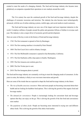 6
created to meet the needs of a changing clientele. The food and beverage industry also became more
globalized, as companies expanded their operations to new markets around the world.
The 21st century has seen the continued growth of the food and beverage industry, despite the
challenges of economic recessions and terrorism. The industry has also become more technologically
advanced, with the use of online ordering systems, mobile apps, and social media to reach customers.
The food and beverage industry are now one of the largest and most important industries in the
world. It employs millions of people around the globe and generates billions of dollars in revenue each
year. The industry is also a major driver of economic growth and development.
Here are some of the key events in the history of food and beverage industry:
• 1765: The first restaurant is opened in Paris by Boulanger.
• 1810: The first canning machine is invented by Peter Durand.
• 1869: The first Coca-Cola is sold in Atlanta, Georgia.
• 1921: The first McDonald's restaurant is opened in San Bernardino, California.
• 1971: The first Starbucks coffee shop opens in Seattle, Washington.
• 1995: The first Amazon.com website goes live.
• 2009: The first Twitter post is sent.
• 2010: The first Instagram photo is posted.
The food and beverage industry are constantly evolving to meet the changing needs of consumers. In the
years to come, the industry is likely to see even more innovation and growth.
Here are some of the trends that are expected to shape the food and beverage industry in the future:
• The rise of health-conscious consumers: More and more people are becoming concerned about their
health and are looking for healthier food options. This is driving the growth of the organic food and
beverage market.
• The demand for convenience: People is increasingly looking for convenient food and beverage
options that they can enjoy on the go. This is driving the growth of the fast food and convenience
store market.
• The popularity of ethnic foods: People are becoming more interested in trying new and different
ethnic foods. This is driving the growth of the ethnic food market.
 