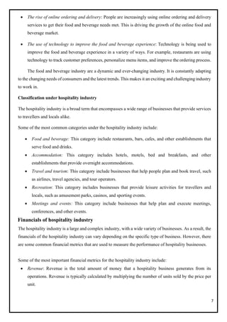 7
• The rise of online ordering and delivery: People are increasingly using online ordering and delivery
services to get their food and beverage needs met. This is driving the growth of the online food and
beverage market.
• The use of technology to improve the food and beverage experience: Technology is being used to
improve the food and beverage experience in a variety of ways. For example, restaurants are using
technology to track customer preferences, personalize menu items, and improve the ordering process.
The food and beverage industry are a dynamic and ever-changing industry. It is constantly adapting
to the changing needs of consumers and the latest trends. This makes it an exciting and challenging industry
to work in.
Classification under hospitality industry
The hospitality industry is a broad term that encompasses a wide range of businesses that provide services
to travellers and locals alike.
Some of the most common categories under the hospitality industry include:
• Food and beverage: This category include restaurants, bars, cafes, and other establishments that
serve food and drinks.
• Accommodation: This category includes hotels, motels, bed and breakfasts, and other
establishments that provide overnight accommodations.
• Travel and tourism: This category include businesses that help people plan and book travel, such
as airlines, travel agencies, and tour operators.
• Recreation: This category includes businesses that provide leisure activities for travellers and
locals, such as amusement parks, casinos, and sporting events.
• Meetings and events: This category include businesses that help plan and execute meetings,
conferences, and other events.
Financials of hospitality industry
The hospitality industry is a large and complex industry, with a wide variety of businesses. As a result, the
financials of the hospitality industry can vary depending on the specific type of business. However, there
are some common financial metrics that are used to measure the performance of hospitality businesses.
Some of the most important financial metrics for the hospitality industry include:
• Revenue: Revenue is the total amount of money that a hospitality business generates from its
operations. Revenue is typically calculated by multiplying the number of units sold by the price per
unit.
 