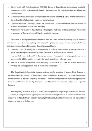 8
• Cost of goods sold: Cost of goods sold (COGS) is the cost of the products or services that a hospitality
business sell. COGS is typically calculated by adding together the cost of raw materials, labour, and
overhead costs.
• Gross profit: Gross profit is the difference between revenue and COGS. Gross profit is a measure of
the profitability of a hospitality business's core operations.
• Operating expenses: Operating expenses are the costs that a hospitality business incurs to operate its
business, such as rent, utilities, and marketing.
• Net income: Net income is the difference between gross profit and operating expenses. Net income
is a measure of the overall profitability of a hospitality business.
In addition to these general financial metrics, there are also a number of industry-specific financial
metrics that are used to measure the performance of hospitality businesses. For example, the following
metrics are commonly used to measure the performance of hotels:
• Occupancy rate: Occupancy rate is the percentage of available rooms that are actually occupied on a
given night. Occupancy rate is a key metric for hotels, as it directly affects revenue.
• Average daily rate (ADR): ADR is the average amount of money that a hotel charges for a room on
a given night. ADR is another key metric for hotels, as it directly affects revenue.
• RevPAR: RevPAR is a combination of occupancy rate and ADR. RevPAR is a measure of the total
revenue that a hotel generates from its rooms on a given night.
The financials of the hospitality industry are important for a number of reasons. First, they can be
used to track the performance of a hospitality business over time. Second, they can be used to compare
the performance of different hospitality businesses. Third, they can be used to make financial projections
for a hospitality business. Finally, they can be used to attract investors and lenders to a hospitality
business.
The hospitality industry is a cyclical industry, meaning that it is subject to periods of boom and bust.
As a result, it is important for hospitality businesses to have strong financials in order to weather the ups
and downs of the industry. By carefully managing their finances, hospitality businesses can increase their
chances of success in the long run.
 