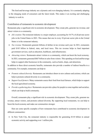 10
The food and beverage industry are a dynamic and ever-changing industry. It is constantly adapting
to the changing needs of consumers and the latest trends. This makes it an exciting and challenging
industry to work in.
Contribution of restaurants to economic development
Restaurants play a significant role in economic development. They create jobs, generate tax revenue, and
attract visitors to a community.
• Job creation: The restaurant industry is a major employer, accounting for 10.7% of all private sector
jobs in the United States in 2021. This means that one in every 10 private sector jobs in the United
States is in the restaurant industry.
• Tax revenue: Restaurants generate billions of dollars in tax revenue each year. In 2021, restaurants
paid $185 billion in federal, state, and local taxes. This tax revenue helps to fund important
government services, such as education, healthcare, and infrastructure.
• Attracting visitors: Restaurants attract visitors to a community, which can boost the local economy.
In 2021, restaurants generated $867 billion in sales from visitors. This spending on food and beverage
helps to support other businesses in the community, such as hotels, shops, and attractions.
In addition to these direct economic benefits, restaurants also provide a number of indirect benefits to a
community. For example, restaurants can help to:
• Promote cultural diversity: Restaurants can introduce diners to new cultures and cuisines, which can
help to promote cultural diversity in a community.
• Support local farmers: Many restaurants source their food from local farmers, which helps to support
the local agricultural economy.
• Provide a gathering place: Restaurants can provide a place for people to come together and socialize,
which can help to build community.
Overall, restaurants play a significant role in economic development. They create jobs, generate tax
revenue, attract visitors, and promote cultural diversity. By supporting local restaurants, we can help to
boost the local economy and make our communities stronger.
Here are some specific examples of how restaurants have contributed to economic development in
different communities:
• In New York City, the restaurant industry is responsible for generating $110 billion in annual
economic activity and supporting over 1 million jobs.
 